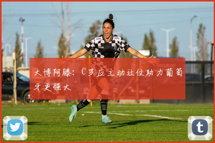 大博阿滕：C罗应主动让位助力葡萄牙更强大