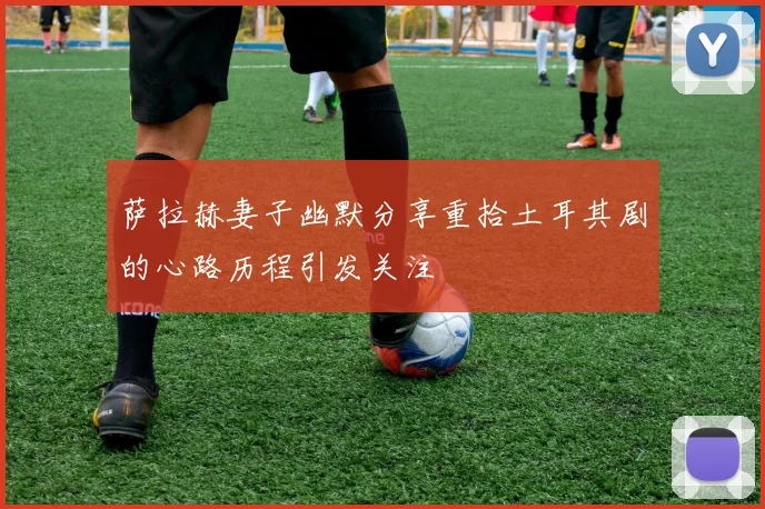 萨拉赫妻子幽默分享重拾土耳其剧的心路历程引发关注