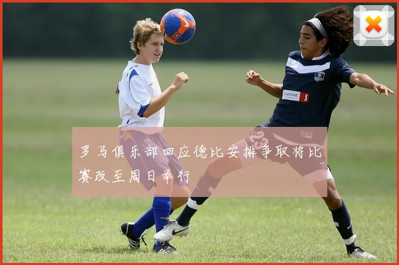罗马俱乐部回应德比安排争取将比赛改至周日举行