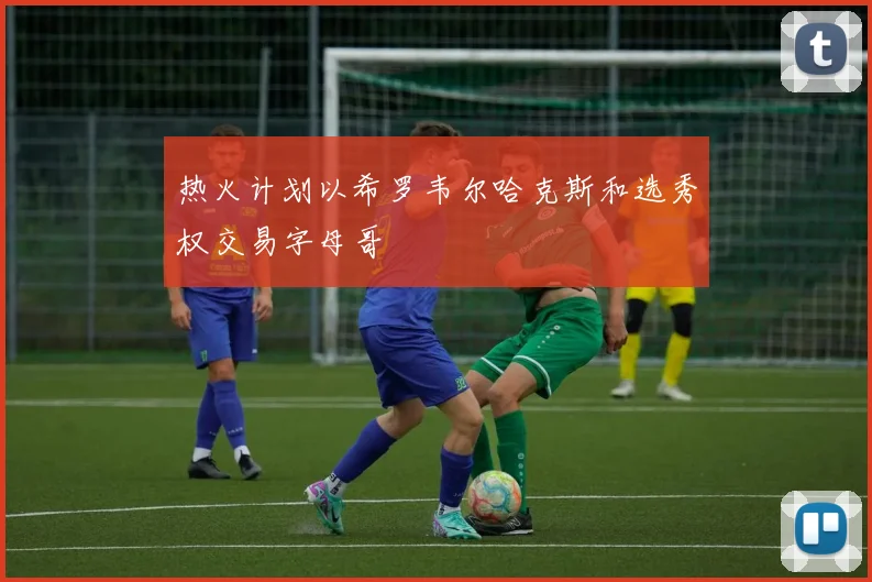 热火计划以希罗韦尔哈克斯和选秀权交易字母哥