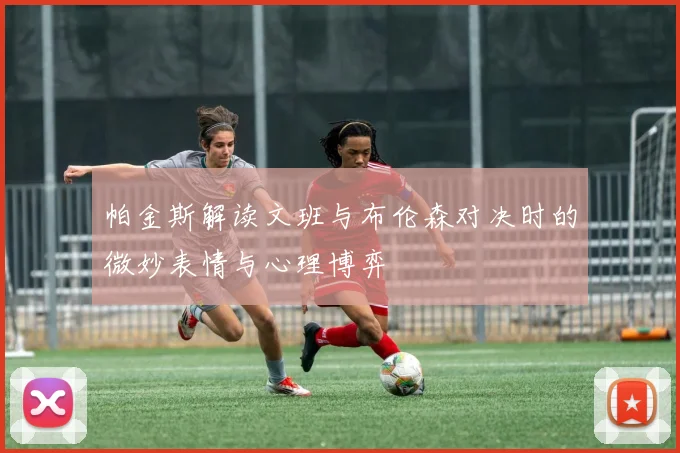 帕金斯解读文班与布伦森对决时的微妙表情与心理博弈