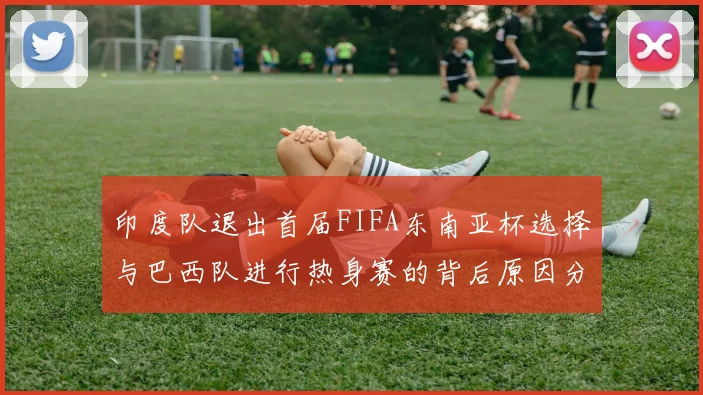 印度队退出首届FIFA东南亚杯选择与巴西队进行热身赛的背后原因分析