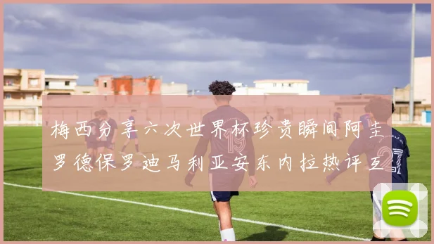 梅西分享六次世界杯珍贵瞬间阿圭罗德保罗迪马利亚安东内拉热评互动