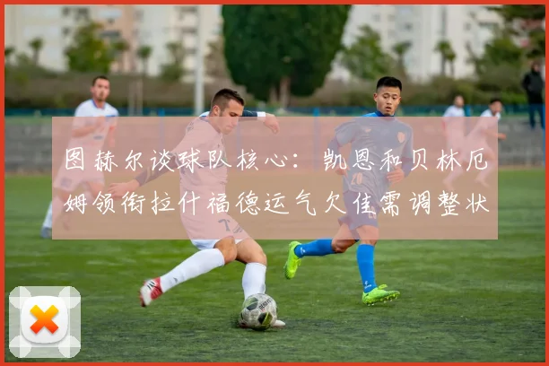 图赫尔谈球队核心：凯恩和贝林厄姆领衔拉什福德运气欠佳需调整状态