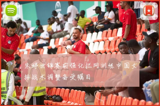 朱婷世锦赛前强化拦网训练中国女排战术调整备受瞩目