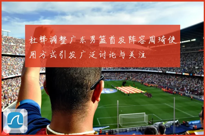 杜锋调整广东男篮首发阵容周琦使用方式引发广泛讨论与关注