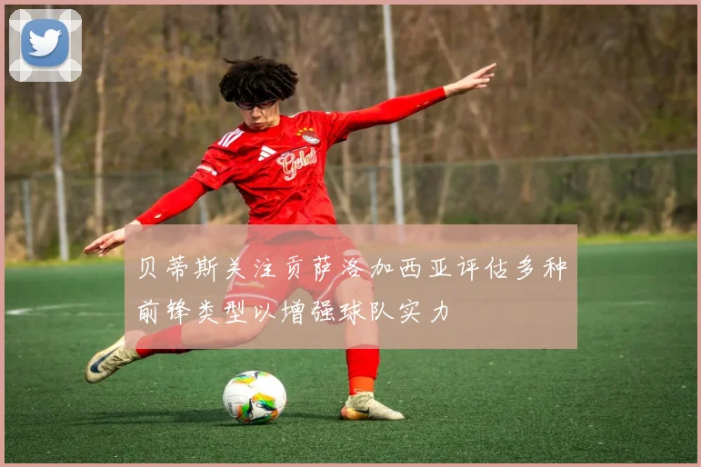 贝蒂斯关注贡萨洛加西亚评估多种前锋类型以增强球队实力