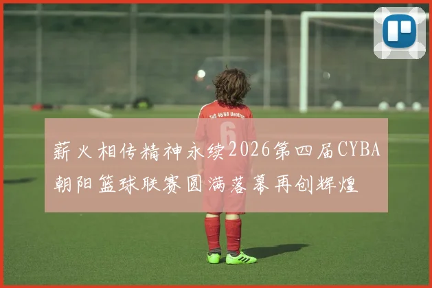 薪火相传精神永续2026第四届CYBA朝阳篮球联赛圆满落幕再创辉煌
