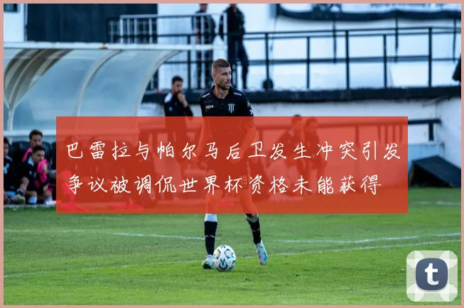 巴雷拉与帕尔马后卫发生冲突引发争议被调侃世界杯资格未能获得