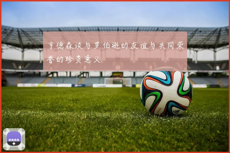 亨德森谈与罗伯逊的友谊与共同荣誉的珍贵意义