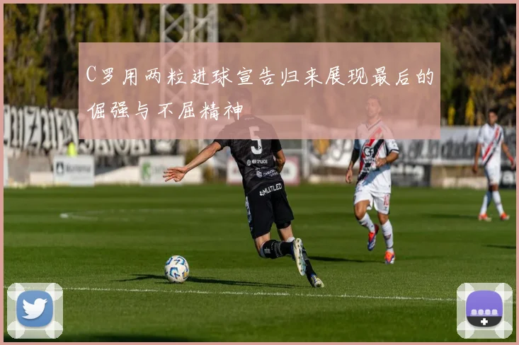 C罗用两粒进球宣告归来展现最后的倔强与不屈精神