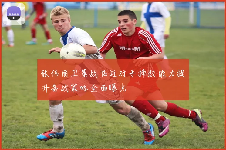张伟丽卫冕战临近对手摔跤能力提升备战策略全面曝光