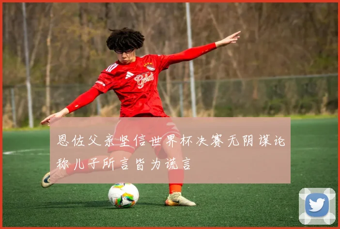 恩佐父亲坚信世界杯决赛无阴谋论称儿子所言皆为谎言