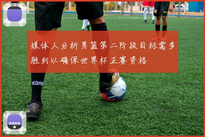 媒体人分析男篮第二阶段目标需多胜利以确保世界杯正赛资格