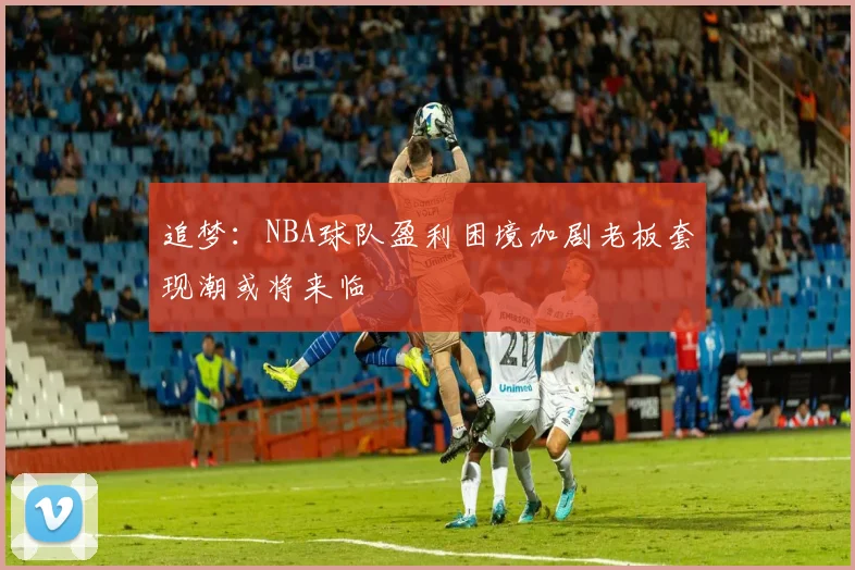 追梦：NBA球队盈利困境加剧老板套现潮或将来临