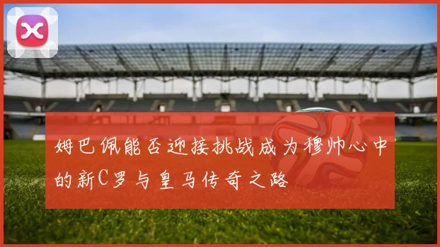 姆巴佩能否迎接挑战成为穆帅心中的新C罗与皇马传奇之路