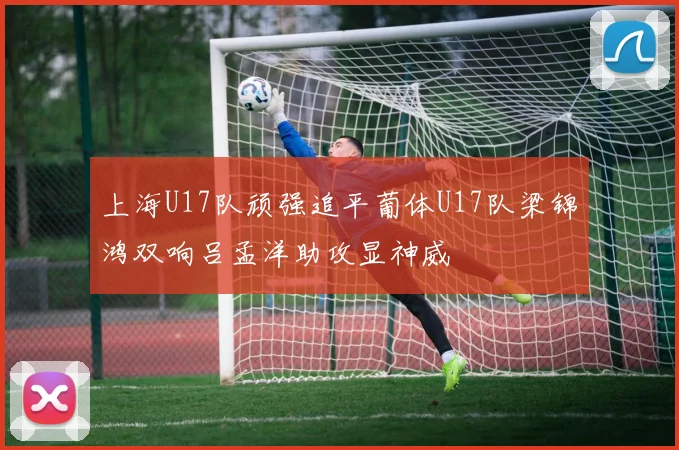 上海U17队顽强追平葡体U17队梁锦鸿双响吕孟洋助攻显神威