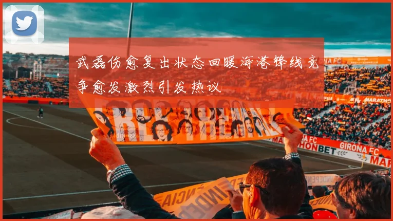 武磊伤愈复出状态回暖海港锋线竞争愈发激烈引发热议