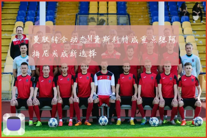曼联转会动态M费斯科特成重点琼阿梅尼或成新选择