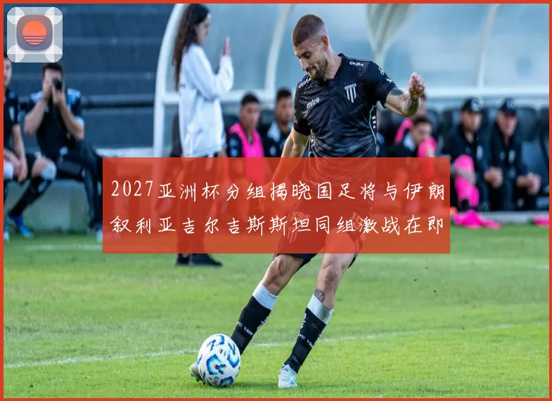 2027亚洲杯分组揭晓国足将与伊朗叙利亚吉尔吉斯斯坦同组激战在即