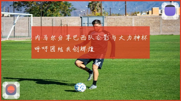内马尔分享巴西队合影与大力神杯呼吁团结共创辉煌