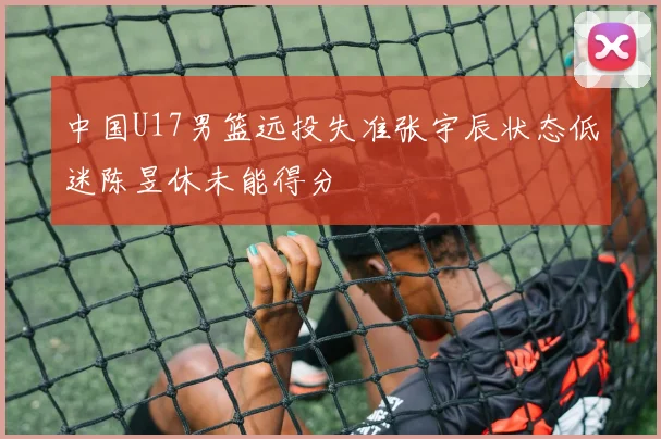 中国U17男篮远投失准张宇辰状态低迷陈昱休未能得分