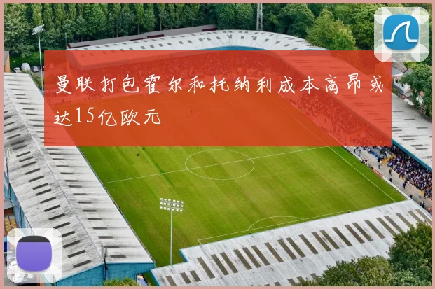 曼联打包霍尔和托纳利成本高昂或达15亿欧元