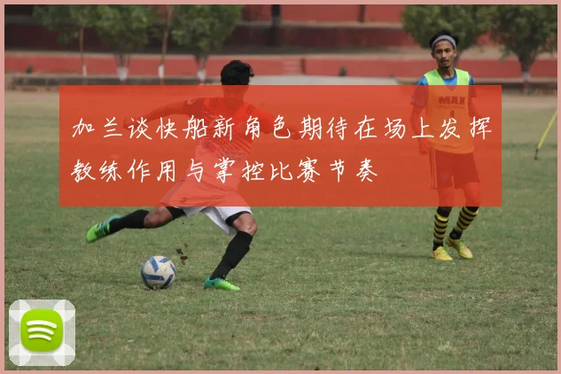 加兰谈快船新角色期待在场上发挥教练作用与掌控比赛节奏