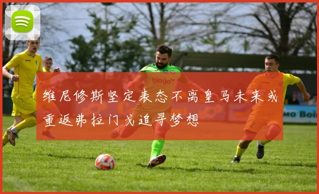维尼修斯坚定表态不离皇马未来或重返弗拉门戈追寻梦想