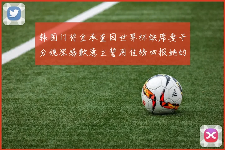 韩国门将金承奎因世界杯缺席妻子分娩深感歉意立誓用佳绩回报她的支持与爱