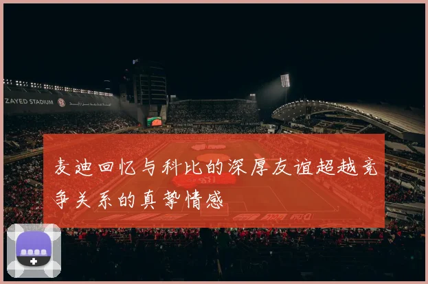 麦迪回忆与科比的深厚友谊超越竞争关系的真挚情感