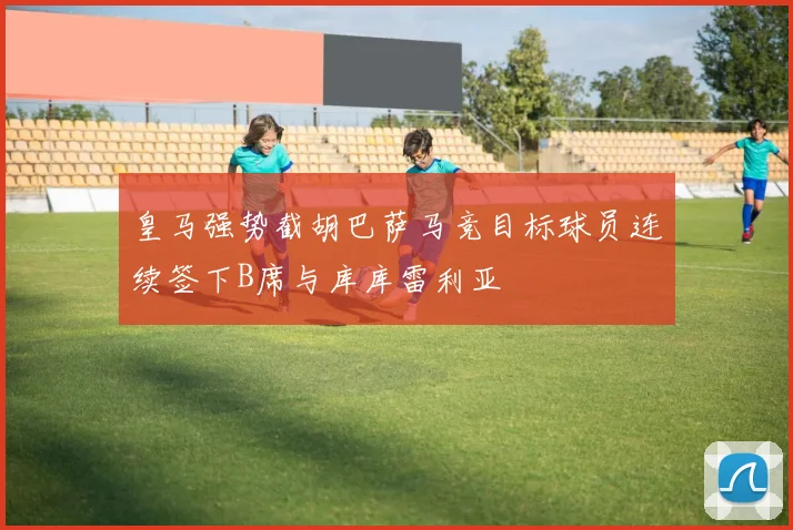 皇马强势截胡巴萨马竞目标球员连续签下B席与库库雷利亚