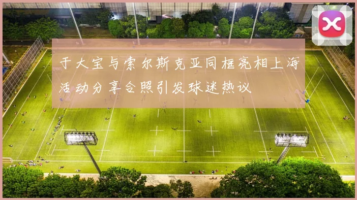 于大宝与索尔斯克亚同框亮相上海活动分享合照引发球迷热议