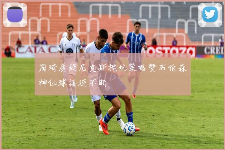 周琦质疑尼克斯挖坑策略赞布伦森神仙球接连不断