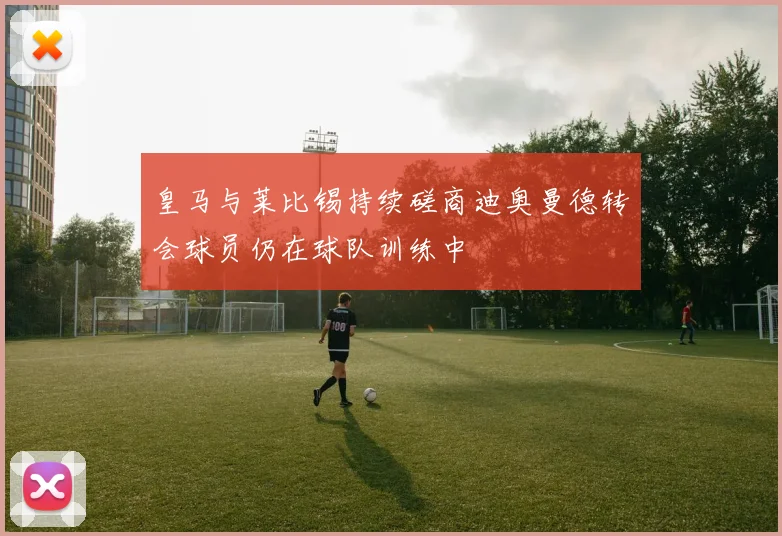 皇马与莱比锡持续磋商迪奥曼德转会球员仍在球队训练中